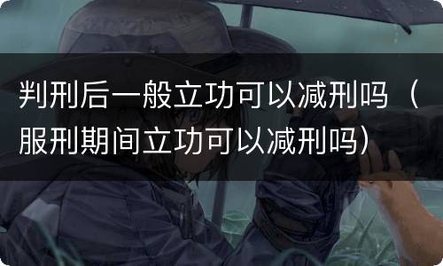 判刑后一般立功可以减刑吗（服刑期间立功可以减刑吗）