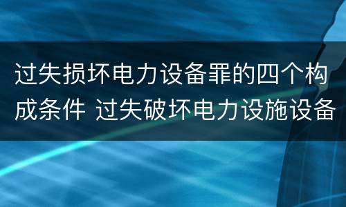 过失损坏电力设备罪的四个构成条件 过失破坏电力设施设备罪