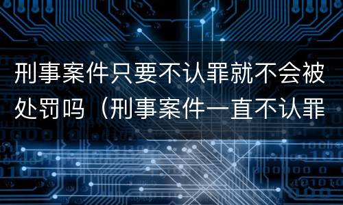刑事案件只要不认罪就不会被处罚吗（刑事案件一直不认罪）