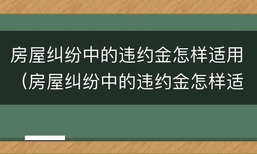 房屋纠纷中的违约金怎样适用（房屋纠纷中的违约金怎样适用赔偿）
