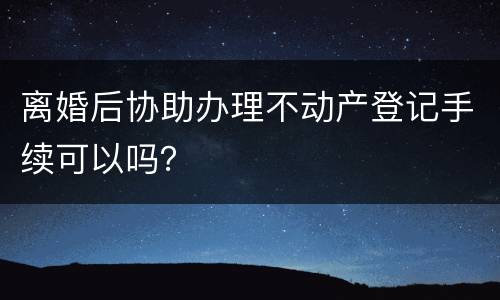 离婚后协助办理不动产登记手续可以吗？