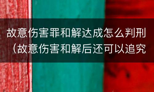 故意伤害罪和解达成怎么判刑（故意伤害和解后还可以追究刑事责任吗）