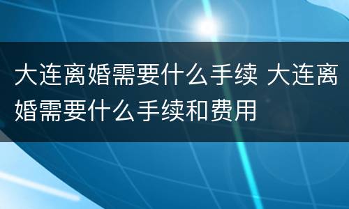 大连离婚需要什么手续 大连离婚需要什么手续和费用