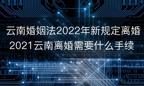 云南婚姻法2022年新规定离婚 2021云南离婚需要什么手续