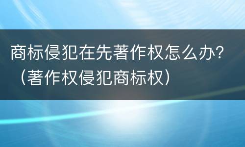 商标侵犯在先著作权怎么办？（著作权侵犯商标权）