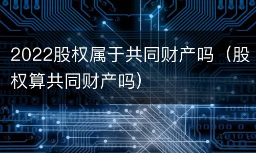 2022股权属于共同财产吗（股权算共同财产吗）