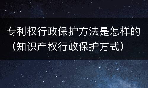 专利权行政保护方法是怎样的（知识产权行政保护方式）