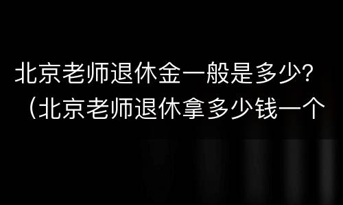 北京老师退休金一般是多少？（北京老师退休拿多少钱一个月）