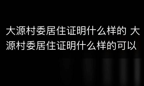 大源村委居住证明什么样的 大源村委居住证明什么样的可以办