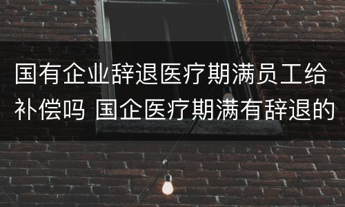 国有企业辞退医疗期满员工给补偿吗 国企医疗期满有辞退的吗