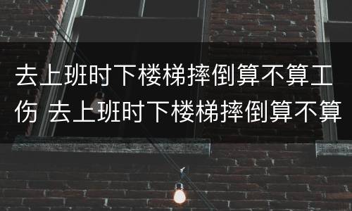 去上班时下楼梯摔倒算不算工伤 去上班时下楼梯摔倒算不算工伤事故
