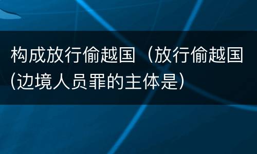 构成放行偷越国（放行偷越国(边境人员罪的主体是）