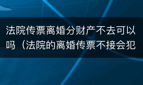 法院传票离婚分财产不去可以吗（法院的离婚传票不接会犯法吗）