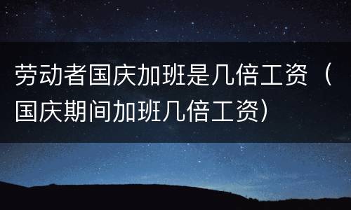 劳动者国庆加班是几倍工资（国庆期间加班几倍工资）
