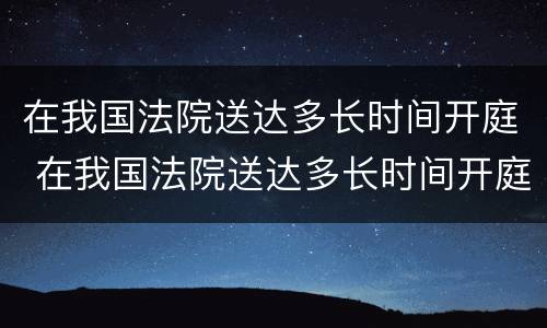 在我国法院送达多长时间开庭 在我国法院送达多长时间开庭呢