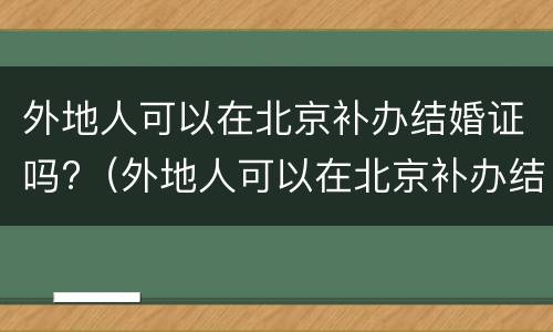 外地人可以在北京补办结婚证吗?（外地人可以在北京补办结婚证吗需要什么）