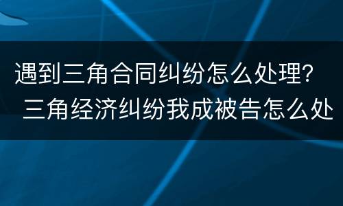 遇到三角合同纠纷怎么处理？ 三角经济纠纷我成被告怎么处理