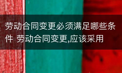 劳动合同变更必须满足哪些条件 劳动合同变更,应该采用
