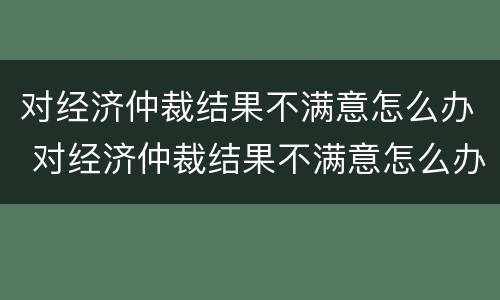 对经济仲裁结果不满意怎么办 对经济仲裁结果不满意怎么办呢