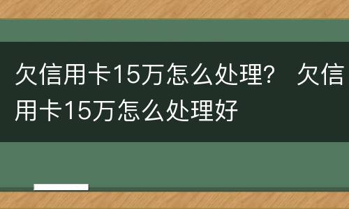 欠信用卡15万怎么处理？ 欠信用卡15万怎么处理好