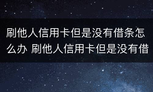 刷他人信用卡但是没有借条怎么办 刷他人信用卡但是没有借条怎么办理