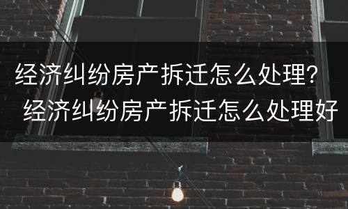 经济纠纷房产拆迁怎么处理？ 经济纠纷房产拆迁怎么处理好