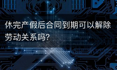 休完产假后合同到期可以解除劳动关系吗？