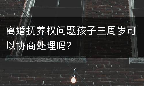 离婚抚养权问题孩子三周岁可以协商处理吗？
