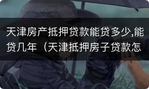 天津房产抵押贷款能贷多少,能贷几年（天津抵押房子贷款怎么贷）