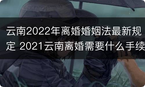云南2022年离婚婚姻法最新规定 2021云南离婚需要什么手续