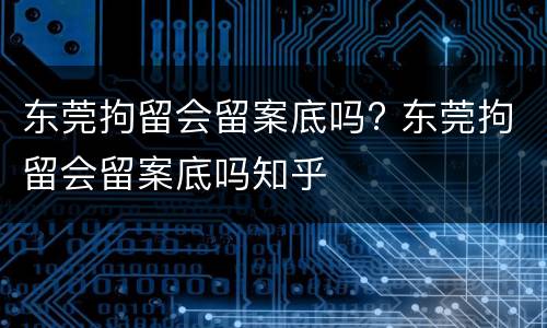 东莞拘留会留案底吗? 东莞拘留会留案底吗知乎