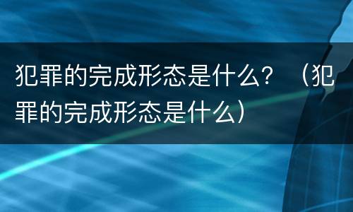 犯罪的完成形态是什么？（犯罪的完成形态是什么）