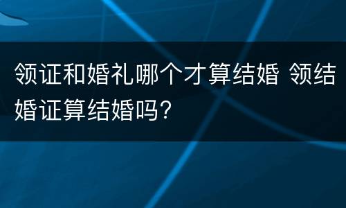 领证和婚礼哪个才算结婚 领结婚证算结婚吗?