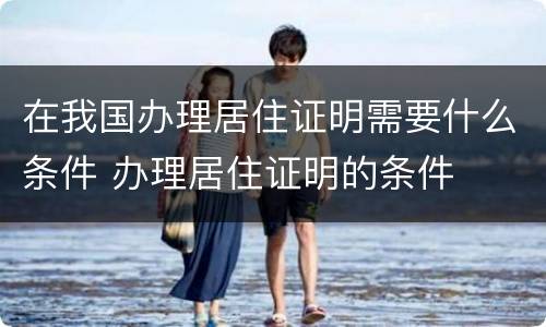 在我国办理居住证明需要什么条件 办理居住证明的条件