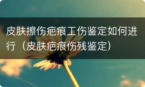 皮肤擦伤疤痕工伤鉴定如何进行（皮肤疤痕伤残鉴定）