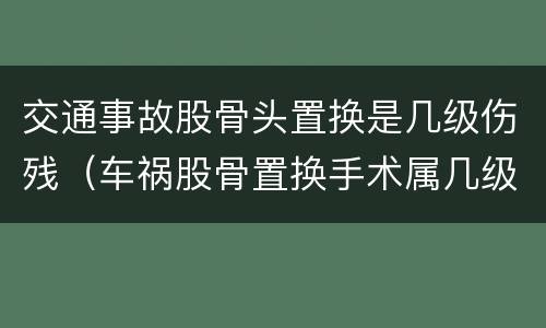 交通事故股骨头置换是几级伤残（车祸股骨置换手术属几级伤残）