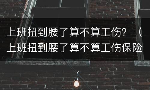 上班扭到腰了算不算工伤？（上班扭到腰了算不算工伤保险）