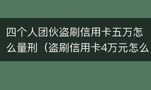 四个人团伙盗刷信用卡五万怎么量刑（盗刷信用卡4万元怎么量刑）
