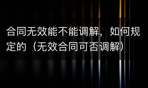 合同无效能不能调解，如何规定的（无效合同可否调解）
