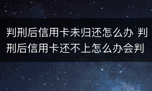 判刑后信用卡未归还怎么办 判刑后信用卡还不上怎么办会判刑吗