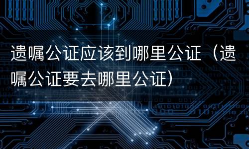 遗嘱公证应该到哪里公证（遗嘱公证要去哪里公证）