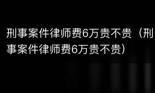 刑事案件律师费6万贵不贵（刑事案件律师费6万贵不贵）