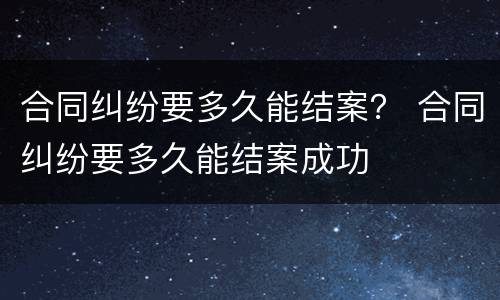 合同纠纷要多久能结案？ 合同纠纷要多久能结案成功