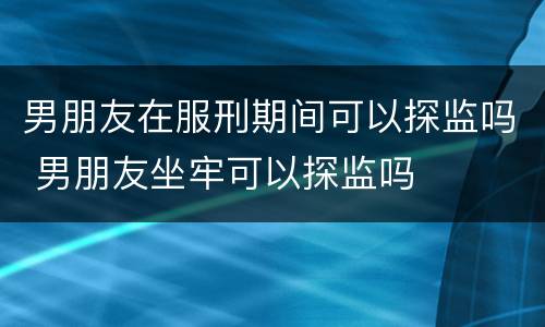 男朋友在服刑期间可以探监吗 男朋友坐牢可以探监吗