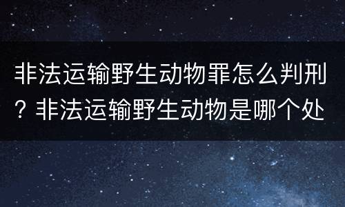 非法运输野生动物罪怎么判刑? 非法运输野生动物是哪个处罚