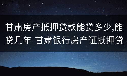 甘肃房产抵押贷款能贷多少,能贷几年 甘肃银行房产证抵押贷款利率是多少
