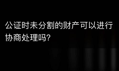 公证时未分割的财产可以进行协商处理吗？