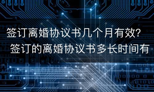 签订离婚协议书几个月有效？ 签订的离婚协议书多长时间有效
