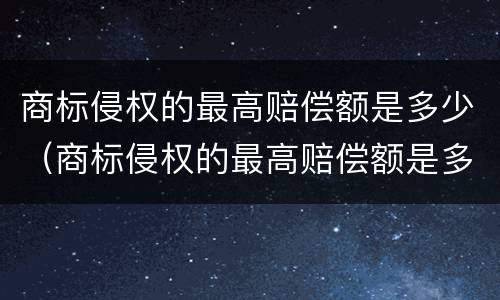 商标侵权的最高赔偿额是多少（商标侵权的最高赔偿额是多少元）