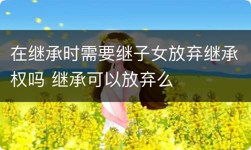 在继承时需要继子女放弃继承权吗 继承可以放弃么